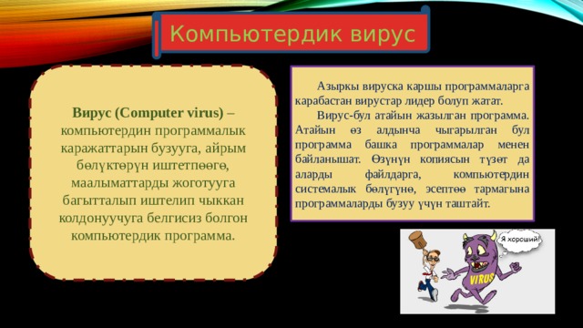 Компьютердик вирус Вирус (Computer virus) – компьютердин программалык каражаттарын бузууга, айрым бөлүктөрүн иштетпөөгө, маалыматтарды жоготууга багытталып иштелип чыккан колдонуучуга белгисиз болгон компьютердик программа.  Азыркы вируска каршы программаларга карабастан вирустар лидер болуп жатат.  Вирус-бул атайын жазылган программа. Атайын өз алдынча чыгарылган бул программа башка программалар менен байланышат. Өзүнүн копиясын түзөт да аларды файлдарга, компьютердин системалык бөлүгүнө, эсептөө тармагына программаларды бузуу үчүн таштайт. 