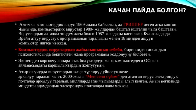    КАЧАН ПАЙДА БОЛГОН?     Алгачкы компьютердик вирус 1969-жылы байкалып, ал ГРИППЕР деген атка конгон.  Чынында, компьютердик вирустар 1980- жылдардан баштап иштелип чыга баштаган.  Вирустардын алгачкы эпидемиясы болсо 1987-жылдары катталган. Бул жылдарда  Врейн аттуу вирустук программанын таралышы менен 18 миңден ашуун  компьютер иштен чыккан. Компьютердик вирустардын жайылышынын себеби , биринчиден инсандын психологиясында бекитилген жана программаны колдонууну билбеген. Экинчиден коргоочу аппараттык бөлүктөрдүн жана компьютердеги ОСнын айланасындагы каршылыктардын жоктугунан. Азыркы учурда вирустардын жаңы түрлөрү дүйнөлүк желе  аркылуу таралып келет. 2000-жылы “Мен сени сүйөм” деп аталган вирус электрондук  почталар аркылуу таралып, миллиарддаган чыгымдарды алып келген. Анын негизинде  миңдеген адамдардын электрондук почталары жапа чеккен. 