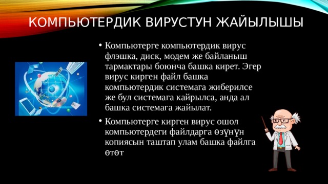 Компьютердик вирустун жайылышы Компьютерге компьютердик вирус флэшка, диск, модем же байланыш тармактары боюнча башка кирет. Эгер вирус кирген файл башка компьютердик системага жиберилсе же бул системага кайрылса, анда ал башка системага жайылат. Компьютерге кирген вирус ошол компьютердеги файлдарга ѳзүнүн копиясын таштап улам башка файлга ѳтѳт 