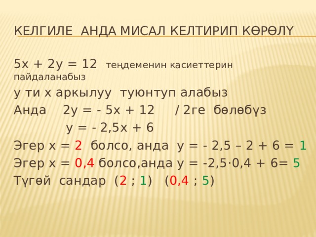 Келгиле анда Мисал келтирип көрөлү 5х + 2у = 12 теңдеменин касиеттерин пайдаланабыз у ти х аркылуу туюнтуп алабыз Анда 2у = - 5х + 12 / 2ге бөлөбүз  у = - 2,5х + 6 Эгер х = 2 болсо, анда у = - 2,5 – 2 + 6 = 1 Эгер х = 0,4 болсо,анда у = -2,5 ·0,4 + 6= 5 Түгөй сандар ( 2 ; 1 ) ( 0,4 ; 5 ) 