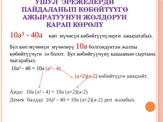 Ушул эрежелерди пайдаланып көбөйтүүгө ажыратуунун жолдорун карап көрөлү 10а³ - 40а көп мүчөсүн көбөйтүүчүлөргө ажыратабыз. Бул көп мүчөнүн мүчөлөрү 10а болгондуктан жалпы көбөйтүүчүгө ээ болот. Бул көбөйтүүчүнү кашаанын сыртына чыгарабыз:  10а³ - 40 = 10а (а² - 4)  (а+2)(а-2) көбөйтүүгө ажырайт. Анда: 10а (а² - 4) = 10а (а+2)(а-2) Демек балдар 10а³ - 40 = 10а (а+2)(а-2) деп жазабыз. 