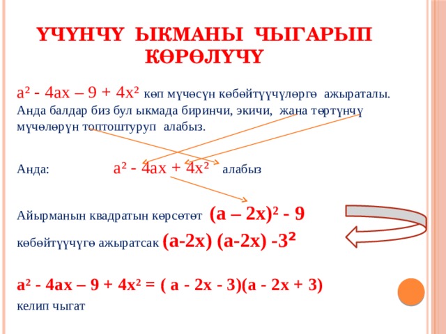 Үчүнчү ыкманы чыгарып көрөлүчү а² - 4ах – 9 + 4х² көп мүчөсүн көбөйтүүчүлөргө ажыраталы. Анда балдар биз бул ыкмада биринчи, экичи, жана төртүнчү мүчөлөрүн топтоштуруп алабыз. Анда: а² - 4ах + 4х² алабыз Айырманын квадратын көрсөтөт (а – 2х)² - 9 көбөйтүүчүгө ажыратсак  (а-2х) (а-2х) -3 ²  а² - 4ах – 9 + 4х² = ( а - 2х - 3)(а - 2х + 3) келип чыгат 