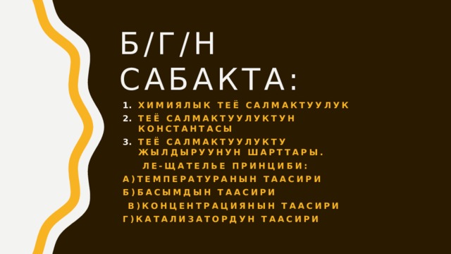 Б/г/н сабакта: Химиялык теё салмактуулук Теё салмактуулуктун константасы Теё салмактуулукту жылдыруунун шарттары.  Ле-Щателье принциби: А)Температуранын таасири Б)Басымдын таасири  в)Концентрациянын таасири Г)Катализатордун таасири 