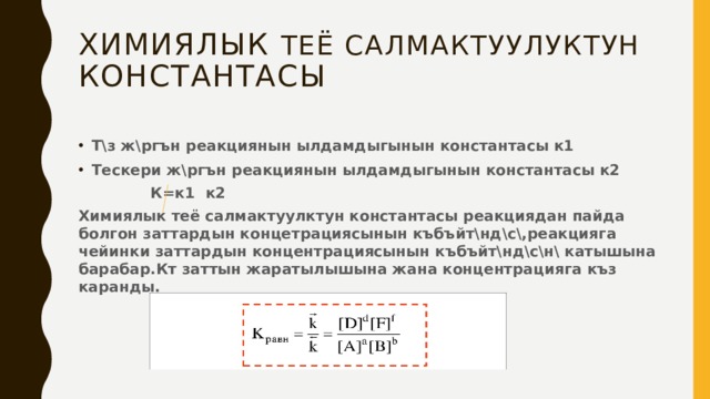 Химиялык теё салмактуулуктун константасы Т\з ж\ргън реакциянын ылдамдыгынын константасы к1 Тескери ж\ргън реакциянын ылдамдыгынын константасы к2  К=к1 к2 Химиялык теё салмактуулктун константасы реакциядан пайда болгон заттардын концетрациясынын къбъйт\нд\с\,реакцияга чейинки заттардын концентрациясынын къбъйт\нд\с\н\ катышына барабар.Кт заттын жаратылышына жана концентрацияга къз каранды.   