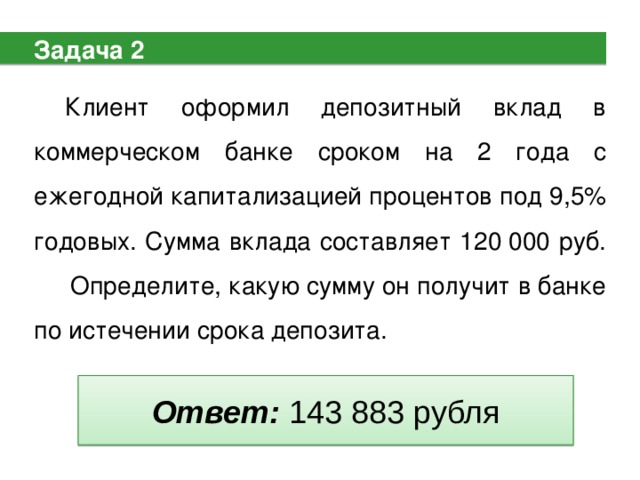 Задача 2 Клиент оформил депозитный вклад в коммерческом банке сроком на 2 года с ежегодной капитализацией процентов под 9,5% годовых. Сумма вклада составляет 120 000 руб.  Определите, какую сумму он получит в банке по истечении срока депозита. Ответ: 143 883 рубля 