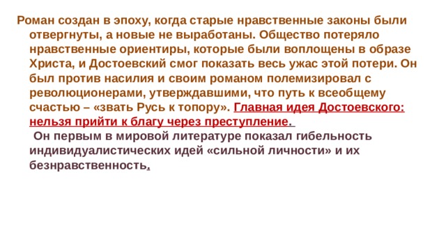 Роман создан в эпоху, когда старые нравственные законы были отвергнуты, а новые не выработаны. Общество потеряло нравственные ориентиры, которые были воплощены в образе Христа, и Достоевский смог показать весь ужас этой потери. Он был против насилия и своим романом полемизировал с революционерами, утверждавшими, что путь к всеобщему счастью – «звать Русь к топору». Главная идея Достоевского: нельзя прийти к благу через преступление .  Он первым в мировой литературе показал гибельность индивидуалистических идей «сильной личности» и их безнравственность . 