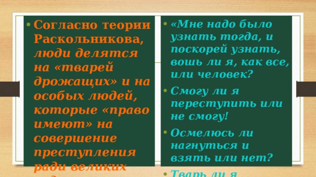 «Мне надо было узнать тогда, и поскорей узнать, вошь ли я, как все, или человек? Смогу ли я переступить или не смогу! Осмелюсь ли нагнуться и взять или нет? Тварь ли я дрожащая или право имею...» Согласно теории Раскольникова, люди делятся на «тварей дрожащих» и на особых людей, которые «право имеют» на совершение преступления ради великих задач. 