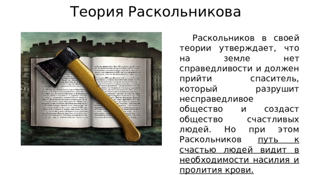 Теория Раскольникова  Раскольников в своей теории утверждает, что на земле нет справедливости и должен прийти спаситель, который разрушит несправедливое общество и создаст общество счастливых людей. Но при этом Раскольников путь к счастью людей видит в необходимости насилия и пролития крови. 