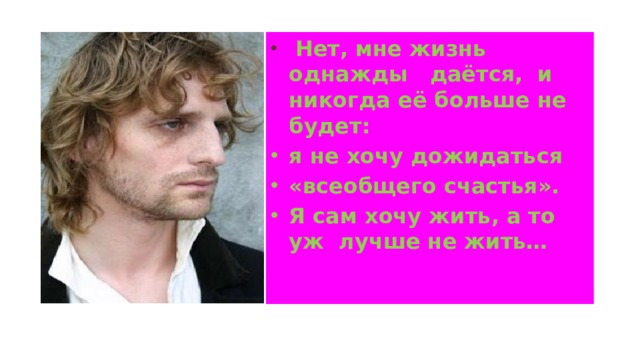  Нет, мне жизнь однажды даётся, и никогда её больше не будет: я не хочу дожидаться «всеобщего счастья». Я сам хочу жить, а то уж лучше не жить…   