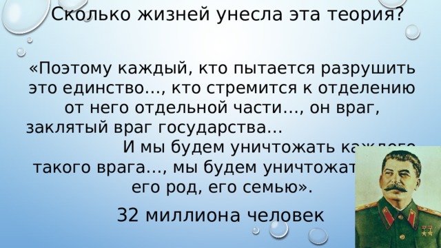 Сколько жизней унесла эта теория? «Поэтому каждый, кто пытается разрушить это единство…, кто стремится к отделению от него отдельной части…, он враг, заклятый враг государства… И мы будем уничтожать каждого такого врага…, мы будем уничтожать весь его род, его семью». 32 миллиона человек 