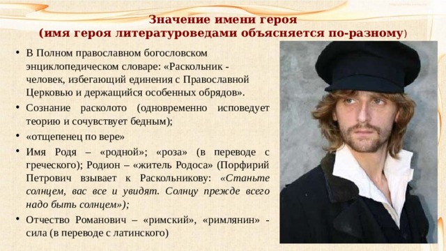 Значение имени героя  (имя героя литературоведами объясняется по-разному ) В Полном православном богословском энциклопедическом словаре: «Раскольник - человек, избегающий единения с Православной Церковью и держащийся особенных обрядов». Сознание расколото (одновременно исповедует теорию и сочувствует бедным); «отщепенец по вере» Имя Родя – «родной»; «роза» (в переводе с греческого); Родион – «житель Родоса» (Порфирий Петрович взывает к Раскольникову: «Станьте солнцем, вас все и увидят. Солнцу прежде всего надо быть солнцем»); Отчество Романович – «римский», «римлянин» - сила (в переводе с латинского) 