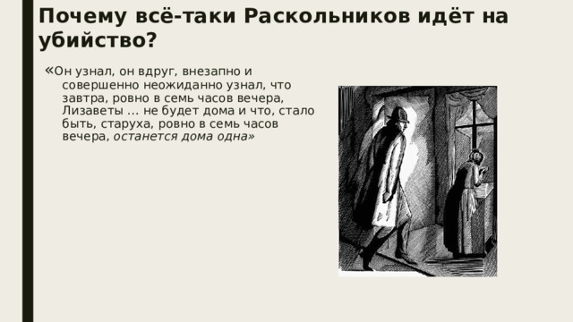 Почему всё-таки Раскольников идёт на убийство? « Он узнал, он вдруг, внезапно и совершенно неожиданно узнал, что завтра, ровно в семь часов вечера, Лизаветы … не будет дома и что, стало быть, старуха, ровно в семь часов вечера, останется дома одна» 