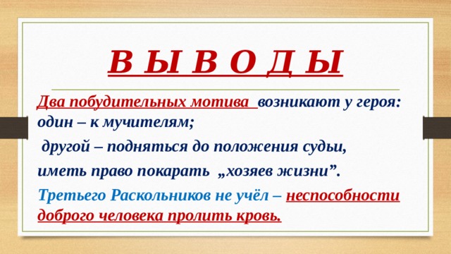 В Ы В О Д Ы Два побудительных мотива возникают у героя: один – к мучителям;  другой – подняться до положения судьи, иметь право покарать „хозяев жизни”. Третьего Раскольников не учёл – неспособности доброго человека пролить кровь. 