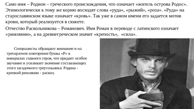   Само имя – Родион – греческого происхождения, что означает «житель острова Родос». Этимологически к тому же корню восходят слова «руда», «рыжий», «роза». «Руда» на старославянском языке означает «кровь». Так уже в самом имени его задается мотив крови, который реализуется в сюжете.   Отчество Раскольникова – Романович. Имя Роман в переводе с латинского означает «римлянин», а на древнегреческом значит «крепость», «сила».  Специалисты обращают внимание и на трехкратное повторение буквы «Р» в инициалах главного героя, что придает особое звучание и усиливает значение составляющих этого загадочного треугольника: Родина - крепкий римлянин - раскол.  