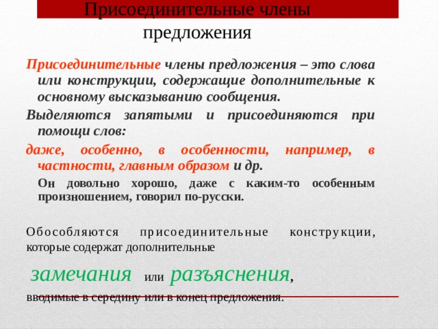 Присоединительные члены предложения Присоединительные члены предложения – это слова или конструкции, содержащие дополнительные к основному высказыванию сообщения. Выделяются запятыми и присоединяются при помощи слов: даже, особенно, в особенности, например, в частности, главным образом и др.  Он довольно хорошо, даже с каким-то особенным произношением, говорил по-русски. Обособляются присоединительные конструкции , которые содержат дополнительные  замечания  или разъяснения , вводимые в середину или в конец предложения. 