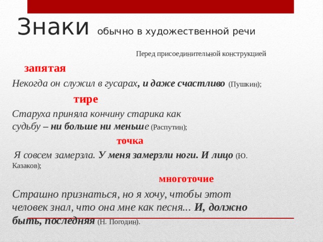 Знаки обычно в художественной речи Перед присоединительной конструкцией         запятая Некогда он служил в гусарах , и даже счастливо   (Пушкин);        тире Старуха приняла кончину старика как судьбу  – ни больше ни меньш е  (Распутин);        точка   Я совсем замерзла.  У меня замерзли ноги. И лицо  (Ю. Казаков);         многоточие Страшно признаться, но я хочу, чтобы этот человек знал, что она мне как песня...  И, должно быть, последняя  (Н. Погодин).     