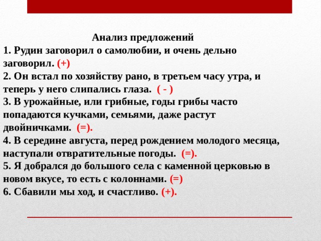 Анализ предложений 1. Рудин заговорил о самолюбии, и очень дельно заговорил. (+) 2. Он встал по хозяйству рано, в третьем часу утра, и теперь у него слипались глаза. ( - ) 3. В урожайные, или грибные, годы грибы часто попадаются кучками, семьями, даже растут двойничками. (=). 4. В середине августа, перед рождением молодого месяца, наступали отвратительные погоды. (=). 5. Я добрался до большого села с каменной церковью в новом вкусе, то есть с колоннами. (=) 6. Сбавили мы ход, и счастливо. (+). 