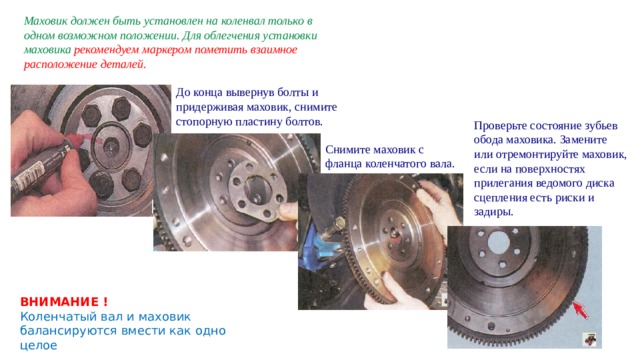 Маховик должен быть установлен на коленвал только в одном возможном положении. Для облегчения установки маховика рекомендуем маркером пометить взаимное расположение деталей. До конца вывернув болты и придерживая маховик, снимите стопорную пластину болтов. Проверьте состояние зубьев обода маховика. Замените или отремонтируйте маховик, если на поверхностях прилегания ведомого диска сцепления есть риски и задиры. Снимите маховик с фланца коленчатого вала. ВНИМАНИЕ ! Коленчатый вал и маховик балансируются вмести как одно целое 