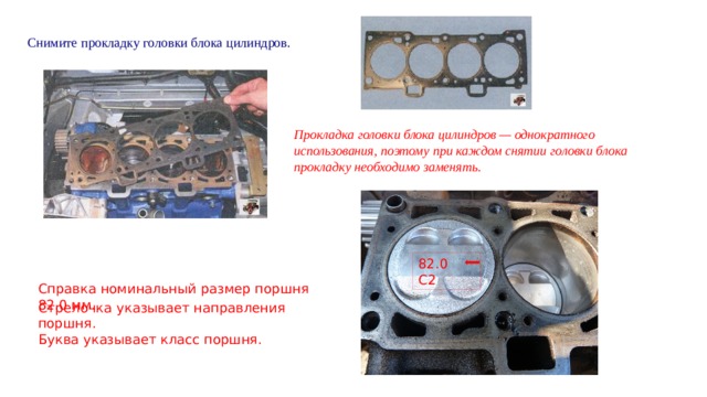   Снимите прокладку головки блока цилиндров. Прокладка головки блока цилиндров — однократного использования, поэтому при каждом снятии головки блока прокладку необходимо заменять. 82.0 С2 Справка номинальный размер поршня 82.0 мм. Стрелочка указывает направления поршня. Буква указывает класс поршня. 