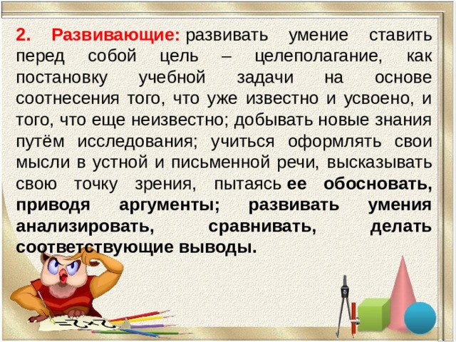 2. Развивающие:   развивать умение ставить перед собой цель – целеполагание, как постановку учебной задачи на основе соотнесения того, что уже известно и усвоено, и того, что еще неизвестно; добывать новые знания путём исследования; учиться оформлять свои мысли в устной и письменной речи, высказывать свою точку зрения, пытаясь  ее обосновать, приводя аргументы; развивать умения анализировать, сравнивать, делать соответствующие выводы. 