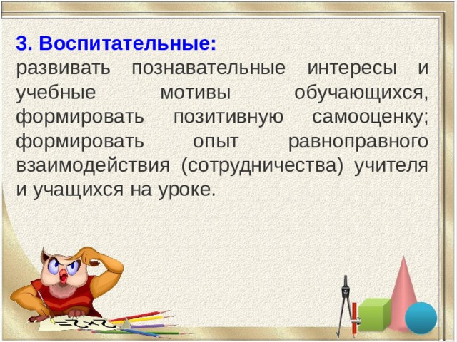 3. Воспитательные: развивать познавательные интересы и учебные мотивы обучающихся, формировать позитивную самооценку; формировать опыт равноправного взаимодействия (сотрудничества) учителя и учащихся на уроке. 