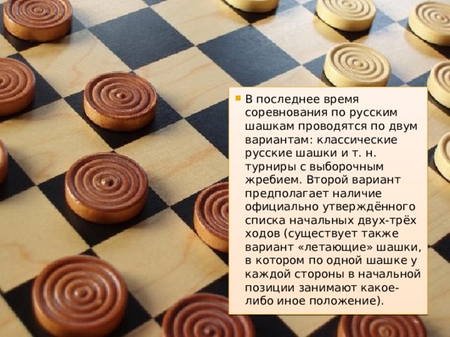 В последнее время соревнования по русским шашкам проводятся по двум вариантам: классические русские шашки и т. н. турниры с выборочным жребием. Второй вариант предполагает наличие официально утверждённого списка начальных двух-трёх ходов (существует также вариант «летающие» шашки, в котором по одной шашке у каждой стороны в начальной позиции занимают какое-либо иное положение). 
