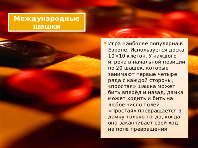 Международные шашки Игра наиболее популярна в Европе. Используется доска 10×10 клеток. У каждого игрока в начальной позиции по 20 шашек, которые занимают первые четыре ряда с каждой стороны, «простая» шашка может бить вперёд и назад, дамка может ходить и бить на любое число полей. «Простая» превращается в дамку только тогда, когда она заканчивает свой ход на поле превращения. 