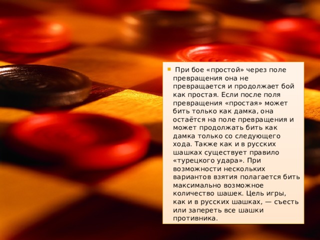   При бое «простой» через поле превращения она не превращается и продолжает бой как простая. Если после поля превращения «простая» может бить только как дамка, она остаётся на поле превращения и может продолжать бить как дамка только со следующего хода. Также как и в русских шашках существует правило «турецкого удара». При возможности нескольких вариантов взятия полагается бить максимально возможное количество шашек. Цель игры, как и в русских шашках, — съесть или запереть все шашки противника. 