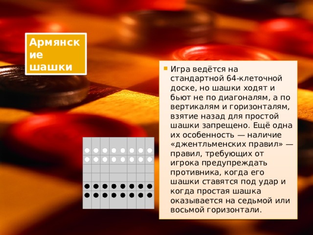Армянские шашки Игра ведётся на стандартной 64-клеточной доске, но шашки ходят и бьют не по диагоналям, а по вертикалям и горизонталям, взятие назад для простой шашки запрещено. Ещё одна их особенность — наличие «джентльменских правил» — правил, требующих от игрока предупреждать противника, когда его шашки ставятся под удар и когда простая шашка оказывается на седьмой или восьмой горизонтали. 