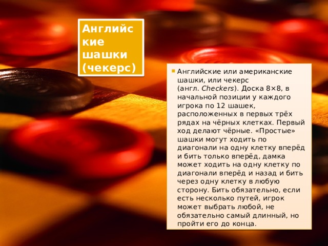 Английские шашки (чекерс) Английские или американские шашки, или чекерс (англ.  Checkers ). Доска 8×8, в начальной позиции у каждого игрока по 12 шашек, расположенных в первых трёх рядах на чёрных клетках. Первый ход делают чёрные. «Простые» шашки могут ходить по диагонали на одну клетку вперёд и бить только вперёд, дамка может ходить на одну клетку по диагонали вперёд и назад и бить через одну клетку в любую сторону. Бить обязательно, если есть несколько путей, игрок может выбрать любой, не обязательно самый длинный, но пройти его до конца. 