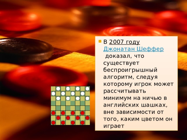 В  2007 году   Джонатан Шеффер  доказал, что существует беспроигрышный алгоритм, следуя которому игрок может рассчитывать минимум на ничью в английских шашках, вне зависимости от того, каким цветом он играет 