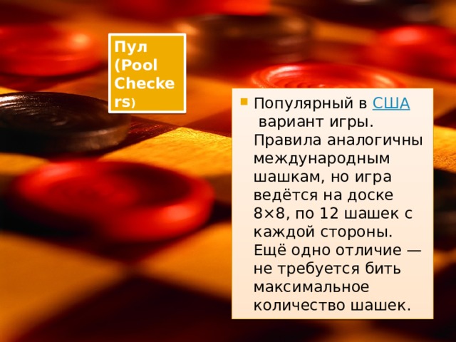 Пул (Pool Checkers ) Популярный в  США  вариант игры. Правила аналогичны международным шашкам, но игра ведётся на доске 8×8, по 12 шашек с каждой стороны. Ещё одно отличие — не требуется бить максимальное количество шашек. 