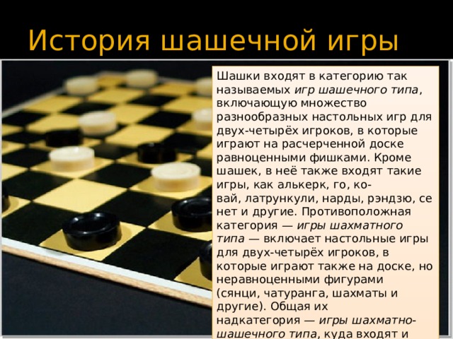 История шашечной игры Шашки входят в категорию так называемых  игр шашечного типа , включающую множество разнообразных настольных игр для двух-четырёх игроков, в которые играют на расчерченной доске равноценными фишками. Кроме шашек, в неё также входят такие игры, как алькерк, го, ко-вай, латрункули, нарды, рэндзю, сенет и другие. Противоположная категория —  игры шахматного типа  — включает настольные игры для двух-четырёх игроков, в которые играют также на доске, но неравноценными фигурами (сянци, чатуранга, шахматы и другие). Общая их надкатегория —  игры шахматно-шашечного типа , куда входят и гибридные игры, например, шашматы. 