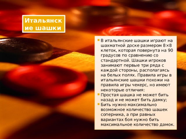 Итальянские шашки В итальянские шашки играют на шахматной доске размером 8×8 клеток, которая повернута на 90 градусов по сравнению со стандартной. Шашки игроков занимают первые три ряда с каждой стороны, располагаясь на белых полях. Правила игры в итальянские шашки похожи на правила игры чекерс, но имеют некоторые отличия: Простая шашка не может бить назад и не может бить дамку; Бить нужно максимально возможное количество шашек соперника, а при равных вариантах боя нужно бить максимальное количество дамок. 