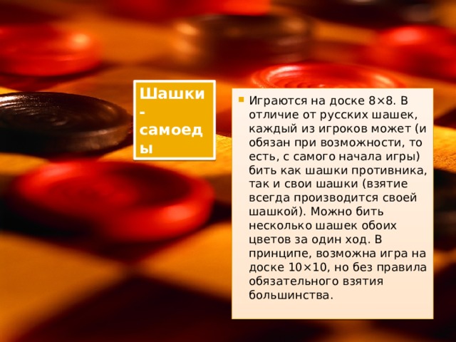 Шашки-самоеды Играются на доске 8×8. В отличие от русских шашек, каждый из игроков может (и обязан при возможности, то есть, с самого начала игры) бить как шашки противника, так и свои шашки (взятие всегда производится своей шашкой). Можно бить несколько шашек обоих цветов за один ход. В принципе, возможна игра на доске 10×10, но без правила обязательного взятия большинства. 
