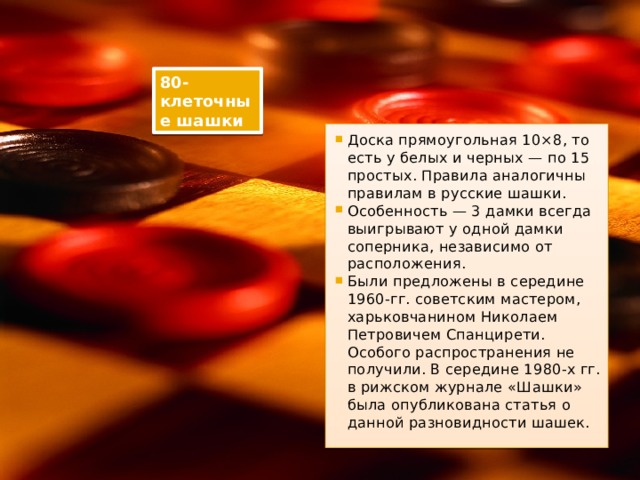80-клеточные шашки Доска прямоугольная 10×8, то есть у белых и черных — по 15 простых. Правила аналогичны правилам в русские шашки. Особенность — 3 дамки всегда выигрывают у одной дамки соперника, независимо от расположения. Были предложены в середине 1960-гг. советским мастером, харьковчанином Николаем Петровичем Спанцирети. Особого распространения не получили. В середине 1980-х гг. в рижском журнале «Шашки» была опубликована статья о данной разновидности шашек. 