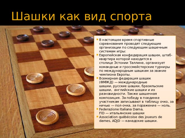 Шашки как вид спорта В настоящее время спортивные соревнования проводят следующие организации по следующим шашечным системам игры: Европейская конфедерация шашек, штаб-квартира которой находится в столице Эстонии Таллине, организует командные и гроссмейстерские турниры по международным шашкам за звание чемпиона Европы. Всемирная федерация шашек (ФМЖД) — международные шашки, русские шашки, бразильские шашки,  английские шашки и их разновидности. Также шашечная композиция. За победу в поединке участникам записывают в таблицу очко, за ничью — пол-очка, за поражение — ноль. Federazione Italiana Dama, FID — итальянские шашки Association québécoise des joueurs de dames, AQJD — канадские шашки. 