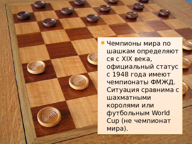 Чемпионы мира по шашкам определяются с XIX века, официальный статус с 1948 года имеют чемпионаты ФМЖД. Ситуация сравнима с шахматными королями или футбольным World Cup (не чемпионат мира). 