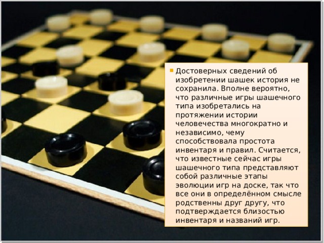 Достоверных сведений об изобретении шашек история не сохранила. Вполне вероятно, что различные игры шашечного типа изобретались на протяжении истории человечества многократно и независимо, чему способствовала простота инвентаря и правил. Считается, что известные сейчас игры шашечного типа представляют собой различные этапы эволюции игр на доске, так что все они в определённом смысле родственны друг другу, что подтверждается близостью инвентаря и названий игр. 
