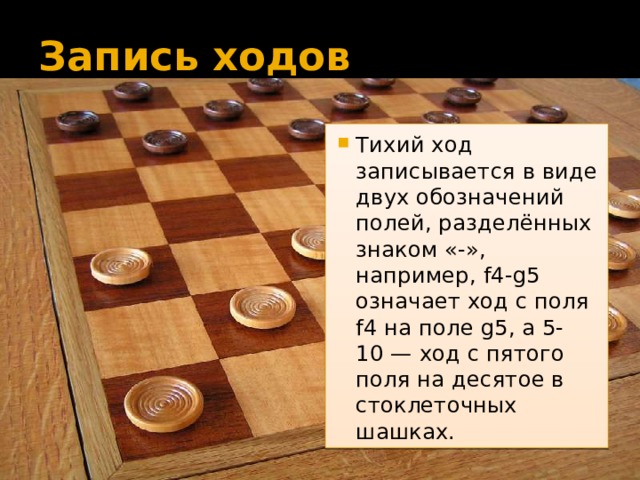 Запись ходов Тихий ход записывается в виде двух обозначений полей, разделённых знаком «-», например, f4-g5 означает ход с поля f4 на поле g5, а 5-10 — ход с пятого поля на десятое в стоклеточных шашках. 
