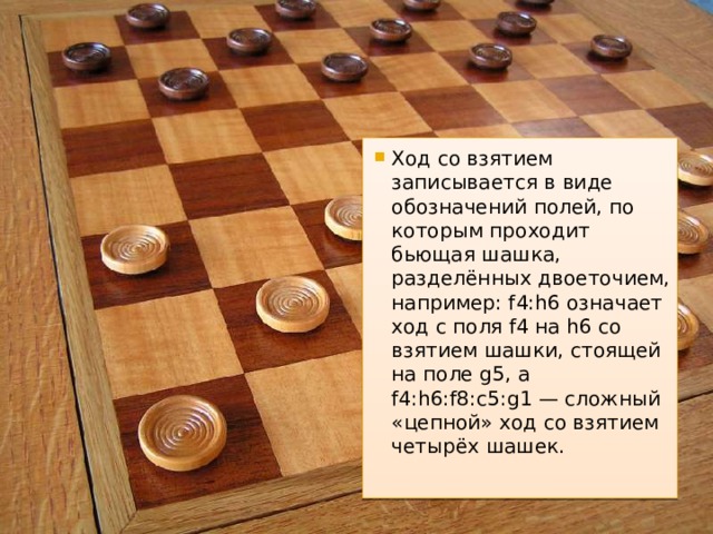 Ход со взятием записывается в виде обозначений полей, по которым проходит бьющая шашка, разделённых двоеточием, например: f4:h6 означает ход с поля f4 на h6 со взятием шашки, стоящей на поле g5, а f4:h6:f8:c5:g1 — сложный «цепной» ход со взятием четырёх шашек. 