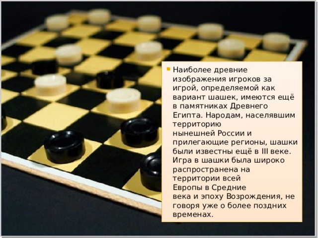 Наиболее древние изображения игроков за игрой, определяемой как вариант шашек, имеются ещё в памятниках Древнего Египта. Народам, населявшим территорию нынешней России и прилегающие регионы, шашки были известны ещё в III веке. Игра в шашки была широко распространена на территории всей Европы в Средние века и эпоху Возрождения, не говоря уже о более поздних временах. 