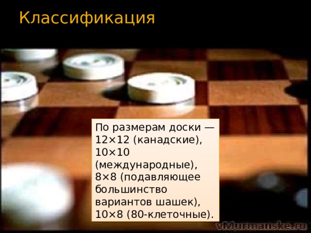 Классификация   По размерам доски — 12×12 (канадские), 10×10 (международные), 8×8 (подавляющее большинство вариантов шашек), 10×8 (80-клеточные). 
