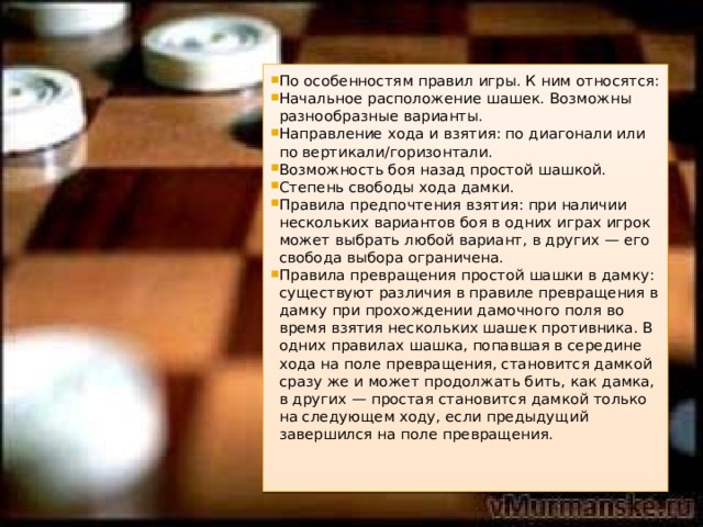 По особенностям правил игры. К ним относятся: Начальное расположение шашек. Возможны разнообразные варианты. Направление хода и взятия: по диагонали или по вертикали/горизонтали. Возможность боя назад простой шашкой. Степень свободы хода дамки. Правила предпочтения взятия: при наличии нескольких вариантов боя в одних играх игрок может выбрать любой вариант, в других — его свобода выбора ограничена. Правила превращения простой шашки в дамку: существуют различия в правиле превращения в дамку при прохождении дамочного поля во время взятия нескольких шашек противника. В одних правилах шашка, попавшая в середине хода на поле превращения, становится дамкой сразу же и может продолжать бить, как дамка, в других — простая становится дамкой только на следующем ходу, если предыдущий завершился на поле превращения. 