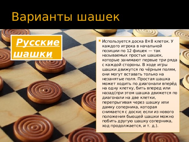 Варианты шашек   Русские шашки Используется доска 8×8 клеток. У каждого игрока в начальной позиции по 12 фишек — так называемых простых шашек, которые занимают первые три ряда с каждой стороны. В ходе игры шашки движутся по чёрным полям, они могут вставать только на незанятые поля. Простая шашка может ходить по диагонали вперёд на одну клетку, бить вперед или назад(при этом шашка движется по диагонали на две клетки, перепрыгивая через шашку или дамку соперника, которая снимается с доски; если из нового положения бьющей шашки можно побить другую шашку соперника, ход продолжается, и т. д.).  