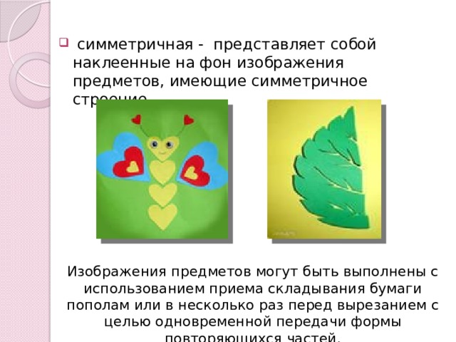  симметричная - представляет собой наклеенные на фон изображения предметов, имеющие симметричное строение. Изображения предметов могут быть выполнены с использованием приема складывания бумаги пополам или в несколько раз перед вырезанием с целью одновременной передачи формы повторяющихся частей. 