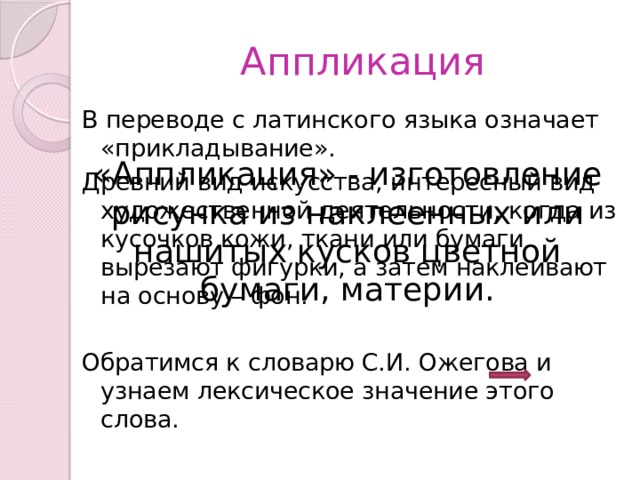 Аппликация В переводе с латинского языка означает «прикладывание». Древний вид искусства, интересный вид художественной деятельности, когда из кусочков кожи, ткани или бумаги вырезают фигурки, а затем наклеивают на основу – фон. Обратимся к словарю С.И. Ожегова и узнаем лексическое значение этого слова. «Аппликация» - изготовление рисунка из наклеенных или нашитых кусков цветной бумаги, материи. 