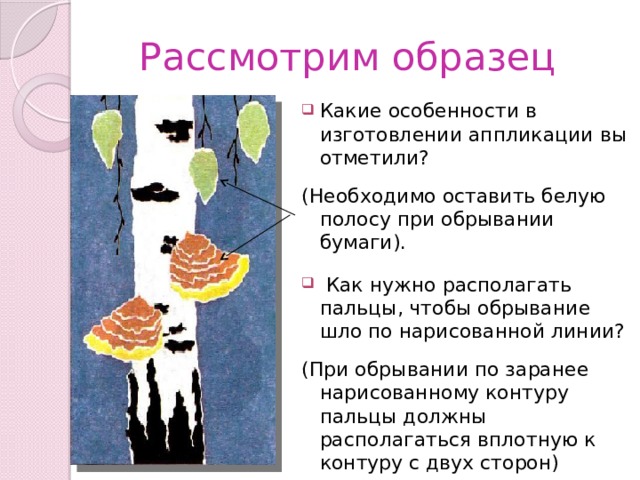 Рассмотрим образец Какие особенности в изготовлении аппликации вы отметили? (Необходимо оставить белую полосу при обрывании бумаги).  Как нужно располагать пальцы, чтобы обрывание шло по нарисованной линии? (При обрывании по заранее нарисованному контуру пальцы должны располагаться вплотную к контуру с двух сторон) 