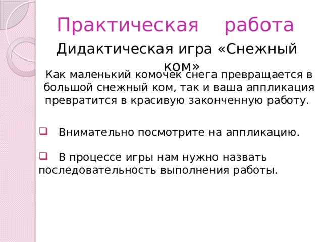 Практическая работа Дидактическая игра «Снежный ком» Как маленький комочек снега превращается в большой снежный ком, так и ваша аппликация превратится в красивую законченную работу.  Внимательно посмотрите на аппликацию.  В процессе игры нам нужно назвать последовательность выполнения работы. 