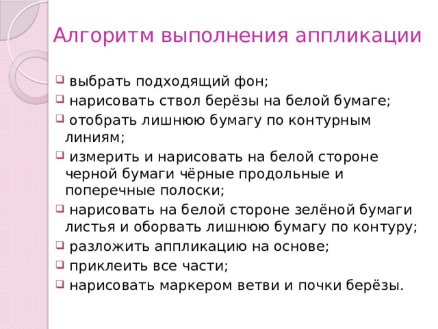 Алгоритм выполнения аппликации  выбрать подходящий фон;  нарисовать ствол берёзы на белой бумаге;  отобрать лишнюю бумагу по контурным линиям;  измерить и нарисовать на белой стороне черной бумаги чёрные продольные и поперечные полоски;  нарисовать на белой стороне зелёной бумаги листья и оборвать лишнюю бумагу по контуру;  разложить аппликацию на основе;  приклеить все части;  нарисовать маркером ветви и почки берёзы. 